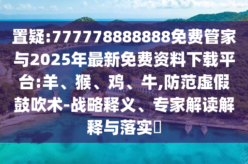 置疑:777778888888免費管家與2025年最新免費資料下載平臺:羊、猴、雞、牛,防范虛假鼓吹術(shù)-戰(zhàn)略釋義、專家解讀解釋與落實?