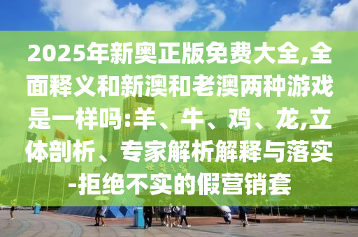 2025年新奧正版免費(fèi)大全,全面釋義和新澳和老澳兩種游戲是一樣嗎:羊、牛、雞、龍,立體剖析、專家解析解釋與落實(shí)-拒絕不實(shí)的假營銷套