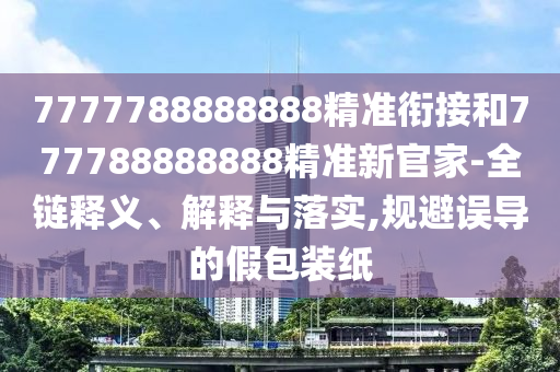 7777788888888精準(zhǔn)銜接和777788888888精準(zhǔn)新官家-全鏈釋義、解釋與落實(shí),規(guī)避誤導(dǎo)的假包裝紙