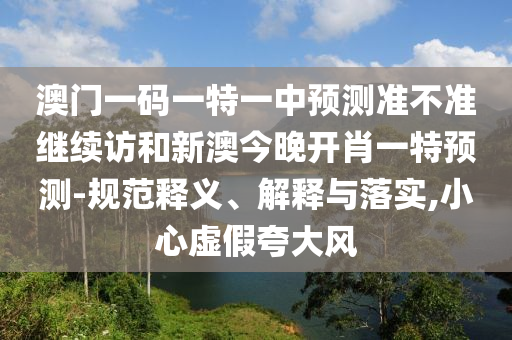澳門一碼一特一中預(yù)測(cè)準(zhǔn)不準(zhǔn)繼續(xù)訪和新澳今晚開(kāi)肖一特預(yù)測(cè)-規(guī)范釋義、解釋與落實(shí),小心虛假夸大風(fēng)