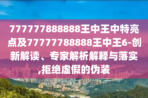 777777888888王中王中特亮點及77777788888王中王6-創(chuàng)新解讀、專家解析解釋與落實,拒絕虛假的偽裝