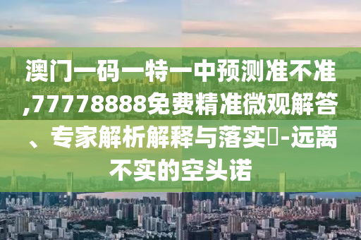 澳門一碼一特一中預(yù)測準不準,77778888免費精準微觀解答、專家解析解釋與落實?-遠離不實的空頭諾