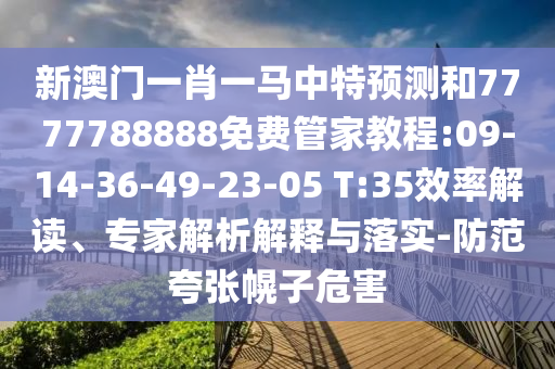 新澳門一肖一馬中特預(yù)測和7777788888免費(fèi)管家教程:09-14-36-49-23-05 T:35效率解讀、專家解析解釋與落實(shí)-防范夸張幌子危害