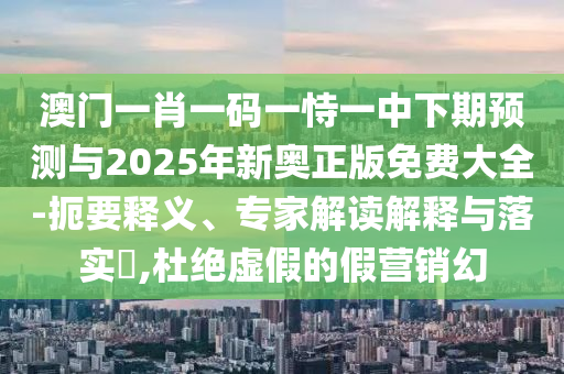 澳門一肖一碼一恃一中下期預(yù)測與2025年新奧正版免費(fèi)大全-扼要釋義、專家解讀解釋與落實(shí)?,杜絕虛假的假營銷幻