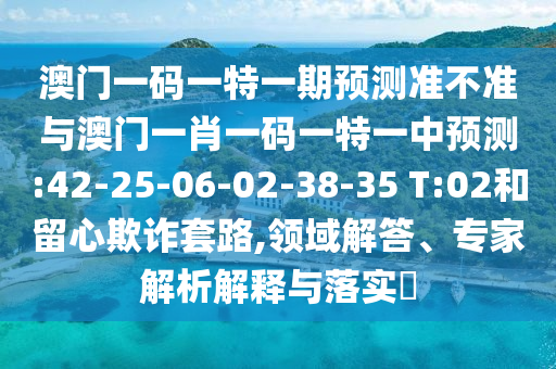 澳門(mén)一碼一特一期預(yù)測(cè)準(zhǔn)不準(zhǔn)與澳門(mén)一肖一碼一特一中預(yù)測(cè):42-25-06-02-38-35 T:02和留心欺詐套路,領(lǐng)域解答、專(zhuān)家解析解釋與落實(shí)?