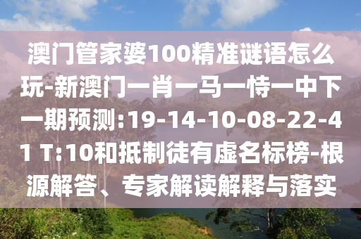 澳門管家婆100精準(zhǔn)謎語怎么玩-新澳門一肖一馬一恃一中下一期預(yù)測(cè):19-14-10-08-22-41 T:10和抵制徒有虛名標(biāo)榜-根源解答、專家解讀解釋與落實(shí)