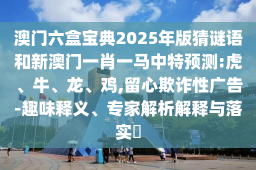 澳門六盒寶典2025年版猜謎語和新澳門一肖一馬中特預(yù)測:虎、牛、龍、雞,留心欺詐性廣告-趣味釋義、專家解析解釋與落實(shí)?