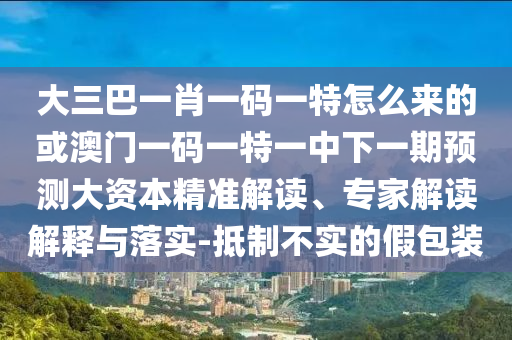 大三巴一肖一碼一特怎么來的或澳門一碼一特一中下一期預測大資本精準解讀、專家解讀解釋與落實-抵制不實的假包裝