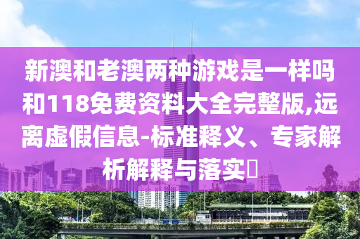 新澳和老澳兩種游戲是一樣嗎和118免費資料大全完整版,遠離虛假信息-標準釋義、專家解析解釋與落實?