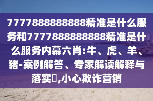 7777888888888精準(zhǔn)是什么服務(wù)和7777888888888精準(zhǔn)是什么服務(wù)內(nèi)幕六肖:牛、虎、羊、豬-案例解答、專家解讀解釋與落實(shí)?,小心欺詐營銷