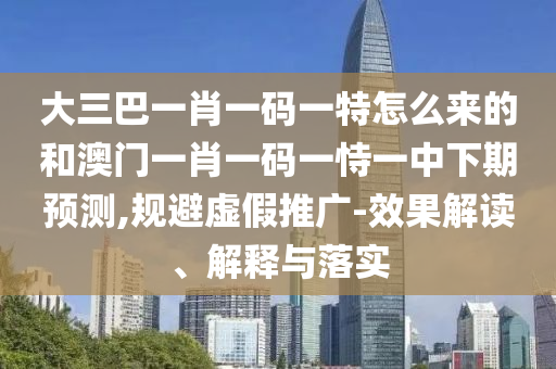 大三巴一肖一碼一特怎么來的和澳門一肖一碼一恃一中下期預(yù)測,規(guī)避虛假推廣-效果解讀、解釋與落實