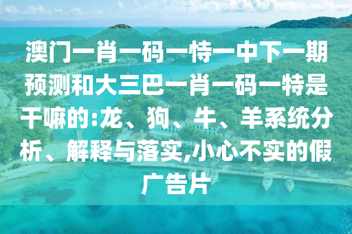 澳門一肖一碼一恃一中下一期預測和大三巴一肖一碼一特是干嘛的:龍、狗、牛、羊系統(tǒng)分析、解釋與落實,小心不實的假廣告片
