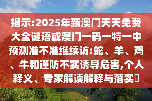 揭示:2025年新澳門天天免費(fèi)大全謎語或澳門一碼一特一中預(yù)測準(zhǔn)不準(zhǔn)繼續(xù)訪:蛇、羊、雞、牛和謹(jǐn)防不實(shí)誘導(dǎo)危害,個(gè)人釋義、專家解讀解釋與落實(shí)?