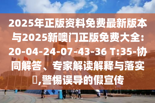 2025年正版資料免費(fèi)最新版本與2025新噢門正版免費(fèi)大全:20-04-24-07-43-36 T:35-協(xié)同解答、專家解讀解釋與落實(shí)?,警惕誤導(dǎo)的假宣傳