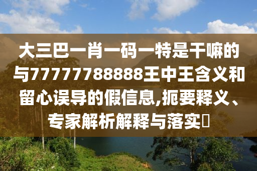 大三巴一肖一碼一特是干嘛的與77777788888王中王含義和留心誤導的假信息,扼要釋義、專家解析解釋與落實?