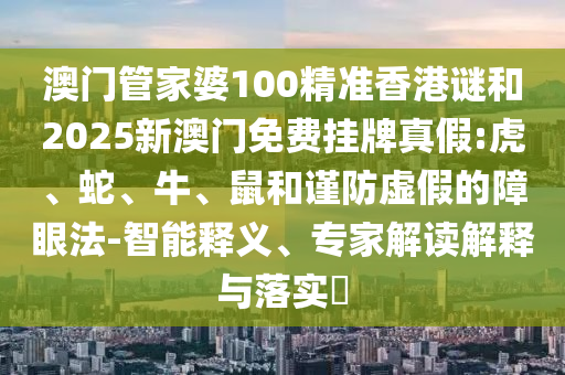 澳門管家婆100精準香港謎和2025新澳門免費掛牌真假:虎、蛇、牛、鼠和謹防虛假的障眼法-智能釋義、專家解讀解釋與落實?