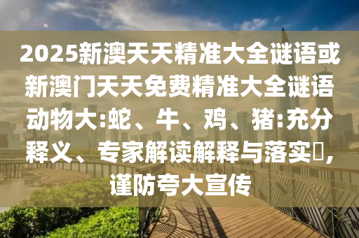 2025新澳天天精準(zhǔn)大全謎語或新澳門天天免費(fèi)精準(zhǔn)大全謎語動(dòng)物大:蛇、牛、雞、豬:充分釋義、專家解讀解釋與落實(shí)?,謹(jǐn)防夸大宣傳