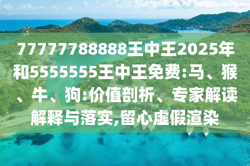 77777788888王中王2025年和5555555王中王免費:馬、猴、牛、狗:價值剖析、專家解讀解釋與落實,留心虛假渲染