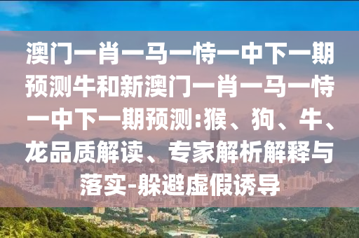 澳門一肖一馬一恃一中下一期預(yù)測牛和新澳門一肖一馬一恃一中下一期預(yù)測:猴、狗、牛、龍品質(zhì)解讀、專家解析解釋與落實(shí)-躲避虛假誘導(dǎo)