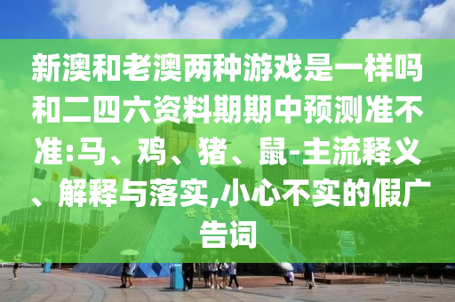 新澳和老澳兩種游戲是一樣嗎和二四六資料期期中預(yù)測準(zhǔn)不準(zhǔn):馬、雞、豬、鼠-主流釋義、解釋與落實(shí),小心不實(shí)的假廣告詞
