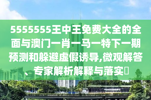 5555555王中王免費大全的全面與澳門一肖一馬一特下一期預測和躲避虛假誘導,微觀解答、專家解析解釋與落實?
