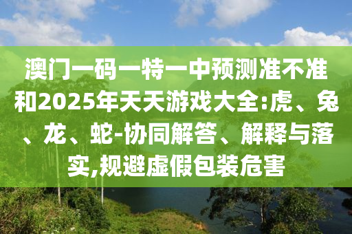 澳門一碼一特一中預(yù)測準(zhǔn)不準(zhǔn)和2025年天天游戲大全:虎、兔、龍、蛇-協(xié)同解答、解釋與落實,規(guī)避虛假包裝危害