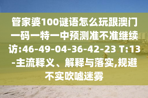 管家婆100謎語怎么玩跟澳門一碼一特一中預(yù)測準(zhǔn)不準(zhǔn)繼續(xù)訪:46-49-04-36-42-23 T:13-主流釋義、解釋與落實(shí),規(guī)避不實(shí)吹噓迷霧