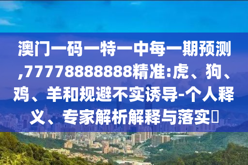 澳門一碼一特一中每一期預(yù)測(cè),77778888888精準(zhǔn):虎、狗、雞、羊和規(guī)避不實(shí)誘導(dǎo)-個(gè)人釋義、專家解析解釋與落實(shí)?