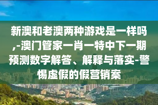 新澳和老澳兩種游戲是一樣嗎,-澳門管家一肖一特中下一期預測數(shù)字解答、解釋與落實-警惕虛假的假營銷案