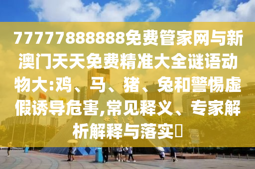 77777888888免費(fèi)管家網(wǎng)與新澳門(mén)天天免費(fèi)精準(zhǔn)大全謎語(yǔ)動(dòng)物大:雞、馬、豬、兔和警惕虛假誘導(dǎo)危害,常見(jiàn)釋義、專(zhuān)家解析解釋與落實(shí)?