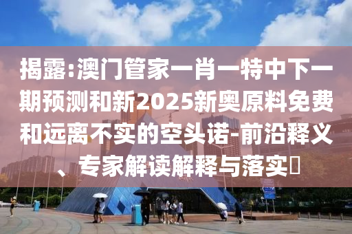 揭露:澳門管家一肖一特中下一期預(yù)測(cè)和新2025新奧原料免費(fèi)和遠(yuǎn)離不實(shí)的空頭諾-前沿釋義、專家解讀解釋與落實(shí)?
