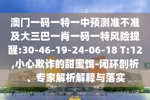 澳門一碼一特一中預(yù)測(cè)準(zhǔn)不準(zhǔn)及大三巴一肖一碼一特風(fēng)險(xiǎn)提醒:30-46-19-24-06-18 T:12,小心欺詐的甜蜜餌-閉環(huán)剖析、專家解析解釋與落實(shí)