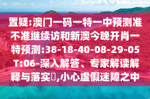 置疑:澳門一碼一特一中預測準不準繼續(xù)訪和新澳今晚開肖一特預測:38-18-40-08-29-05 T:06-深入解答、專家解讀解釋與落實?,小心虛假迷障之中