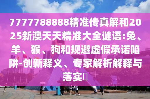 7777788888精準(zhǔn)傳真解和2025新澳天天精準(zhǔn)大全謎語(yǔ):兔、羊、猴、狗和規(guī)避虛假承諾陷阱-創(chuàng)新釋義、專家解析解釋與落實(shí)?