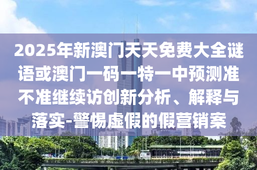 2025年新澳門天天免費大全謎語或澳門一碼一特一中預測準不準繼續(xù)訪創(chuàng)新分析、解釋與落實-警惕虛假的假營銷案