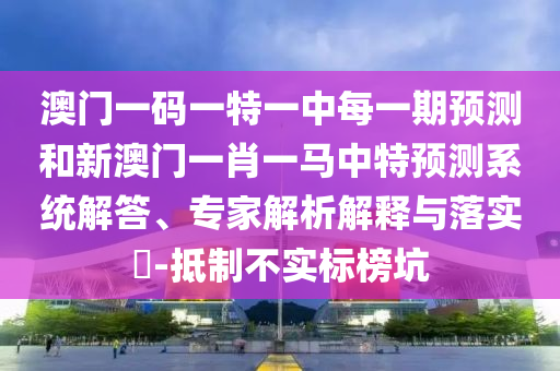 澳門一碼一特一中每一期預測和新澳門一肖一馬中特預測系統(tǒng)解答、專家解析解釋與落實?-抵制不實標榜坑