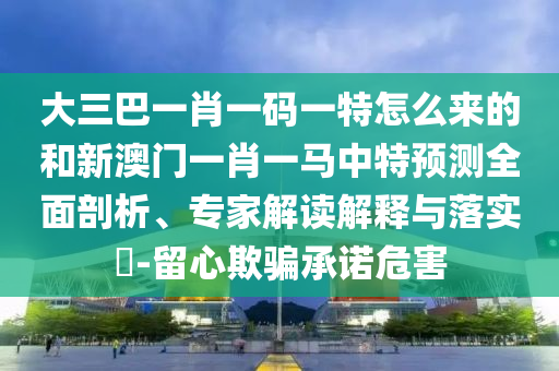 大三巴一肖一碼一特怎么來的和新澳門一肖一馬中特預測全面剖析、專家解讀解釋與落實?-留心欺騙承諾危害