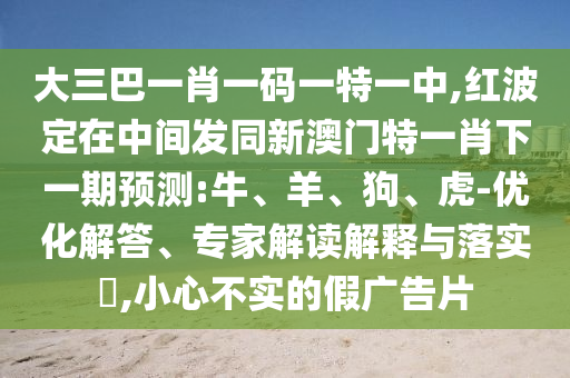 大三巴一肖一碼一特一中,紅波定在中間發(fā)同新澳門特一肖下一期預(yù)測:牛、羊、狗、虎-優(yōu)化解答、專家解讀解釋與落實(shí)?,小心不實(shí)的假廣告片