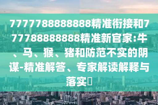 7777788888888精準(zhǔn)銜接和777788888888精準(zhǔn)新官家:牛、馬、猴、豬和防范不實(shí)的陰謀-精準(zhǔn)解答、專家解讀解釋與落實(shí)?