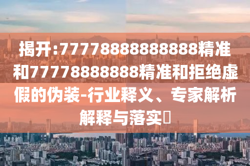 揭開:77778888888888精準和77778888888精準和拒絕虛假的偽裝-行業(yè)釋義、專家解析解釋與落實?