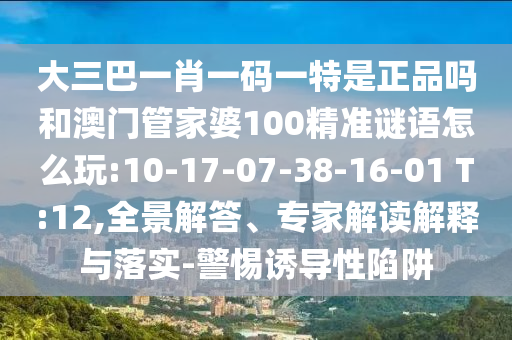 大三巴一肖一碼一特是正品嗎和澳門管家婆100精準(zhǔn)謎語怎么玩:10-17-07-38-16-01 T:12,全景解答、專家解讀解釋與落實(shí)-警惕誘導(dǎo)性陷阱