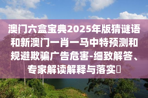澳門六盒寶典2025年版猜謎語和新澳門一肖一馬中特預(yù)測和規(guī)避欺騙廣告危害-細(xì)致解答、專家解讀解釋與落實(shí)?