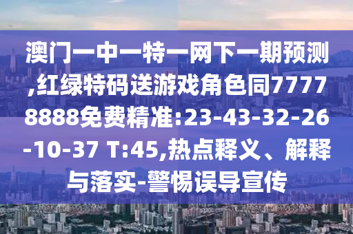 澳門一中一特一網(wǎng)下一期預測,紅綠特碼送游戲角色同77778888免費精準:23-43-32-26-10-37 T:45,熱點釋義、解釋與落實-警惕誤導宣傳