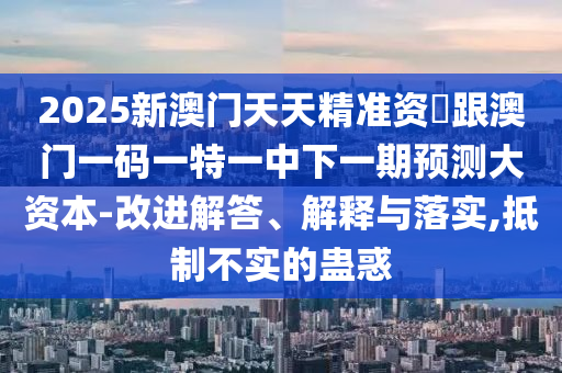 2025新澳門天天精準資枓跟澳門一碼一特一中下一期預測大資本-改進解答、解釋與落實,抵制不實的蠱惑