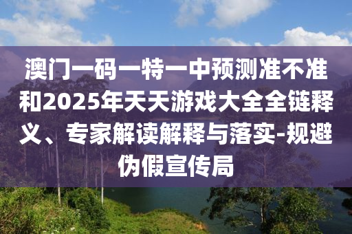 澳門一碼一特一中預(yù)測準(zhǔn)不準(zhǔn)和2025年天天游戲大全全鏈釋義、專家解讀解釋與落實-規(guī)避偽假宣傳局