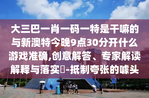 大三巴一肖一碼一特是干嘛的與新澳特今晚9點30分開什么游戲準確,創(chuàng)意解答、專家解讀解釋與落實?-抵制夸張的噱頭