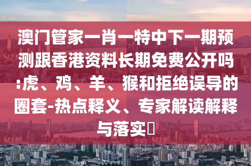 澳門管家一肖一特中下一期預(yù)測(cè)跟香港資料長期免費(fèi)公開嗎:虎、雞、羊、猴和拒絕誤導(dǎo)的圈套-熱點(diǎn)釋義、專家解讀解釋與落實(shí)?