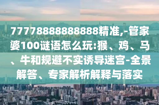 77778888888888精準(zhǔn),-管家婆100謎語怎么玩:猴、雞、馬、牛和規(guī)避不實誘導(dǎo)迷宮-全景解答、專家解析解釋與落實