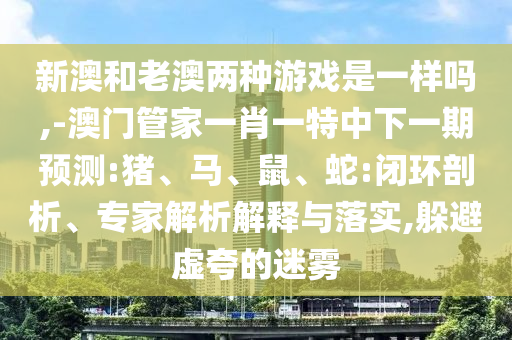 新澳和老澳兩種游戲是一樣嗎,-澳門管家一肖一特中下一期預(yù)測:豬、馬、鼠、蛇:閉環(huán)剖析、專家解析解釋與落實(shí),躲避虛夸的迷霧