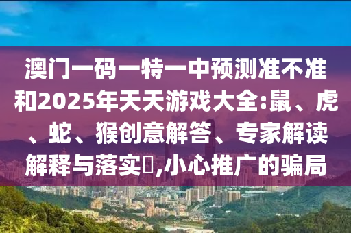 澳門(mén)一碼一特一中預(yù)測(cè)準(zhǔn)不準(zhǔn)和2025年天天游戲大全:鼠、虎、蛇、猴創(chuàng)意解答、專家解讀解釋與落實(shí)?,小心推廣的騙局